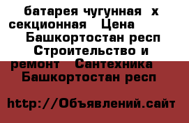 батарея чугунная 4х секционная › Цена ­ 1 500 - Башкортостан респ. Строительство и ремонт » Сантехника   . Башкортостан респ.